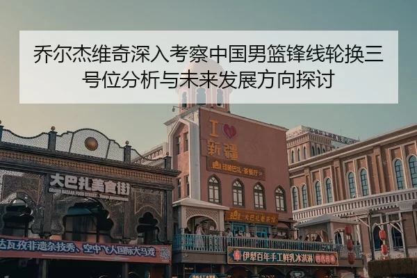 乔尔杰维奇深入考察中国男篮锋线轮换三号位分析与未来发展方向探讨