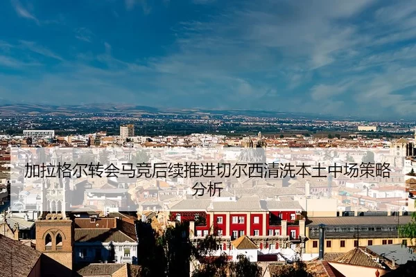 加拉格尔转会马竞后续推进切尔西清洗本土中场策略分析