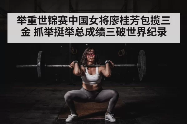 举重世锦赛中国女将廖桂芳包揽三金 抓举挺举总成绩三破世界纪录